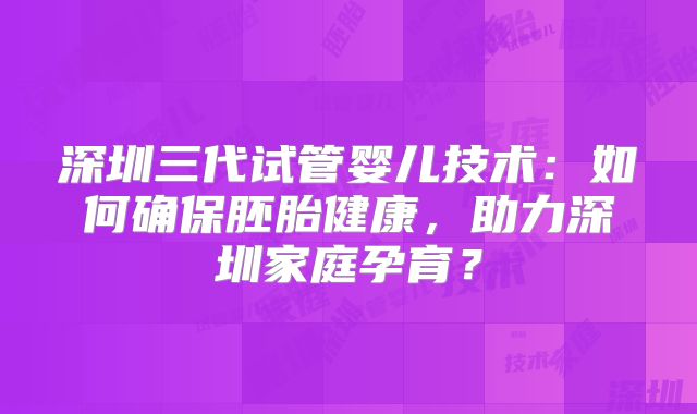 深圳三代试管婴儿技术:如何确保胚胎健康,助力深圳家庭孕育?