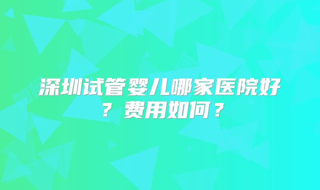 深圳试管婴儿哪家医院好？费用如何？