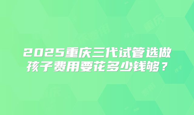2025重庆三代试管选做孩子费用要花多少钱够？