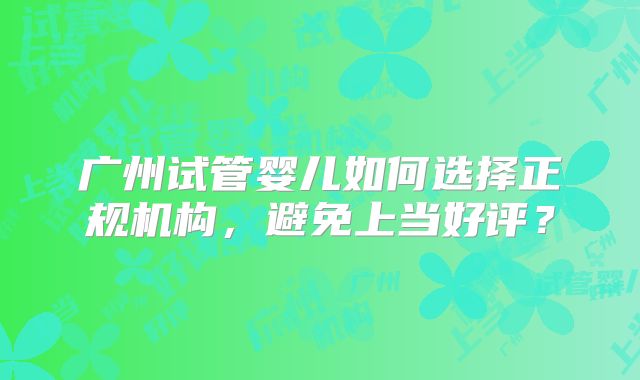 广州试管婴儿如何选择正规机构,避免上当好评?