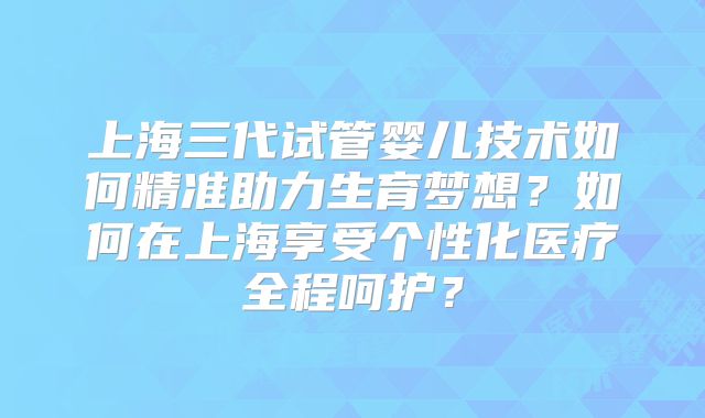上海三代试管婴儿技术如何精准助力生育梦想？如何在上海享受个性化医疗全程呵护？