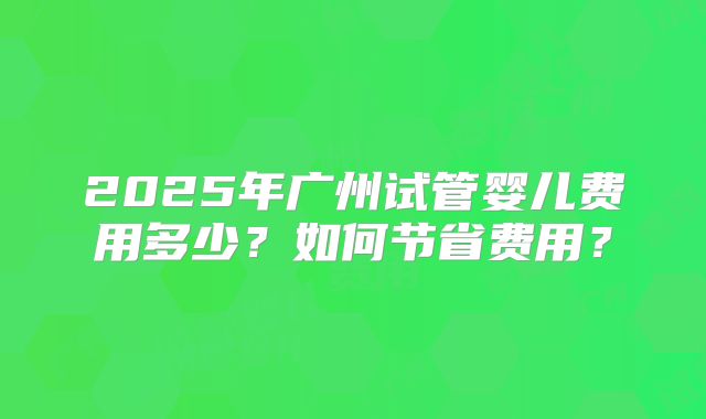 2025年广州试管婴儿费用多少?如何节省费用?