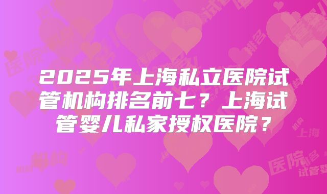 2025年上海私立医院试管机构排名前七?上海试管婴儿私家授权医院?
