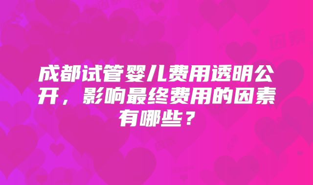 成都试管婴儿费用透明公开,影响最终费用的因素有哪些?