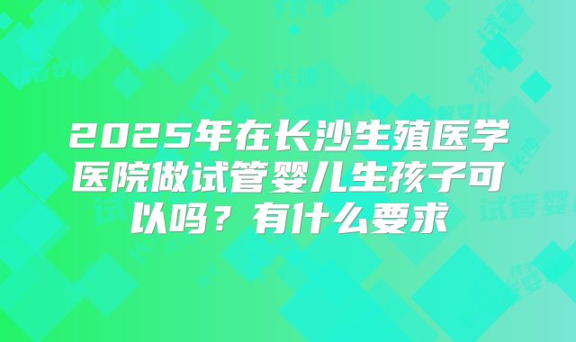2025年在长沙生殖医学医院做试管婴儿生孩子可以吗?有什么要求