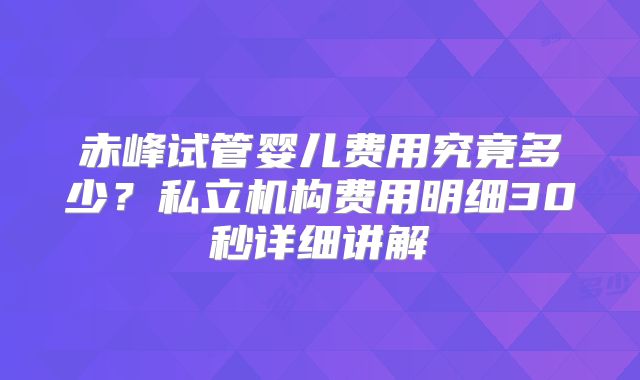 赤峰试管婴儿费用究竟多少？私立机构费用明细30秒详细讲解