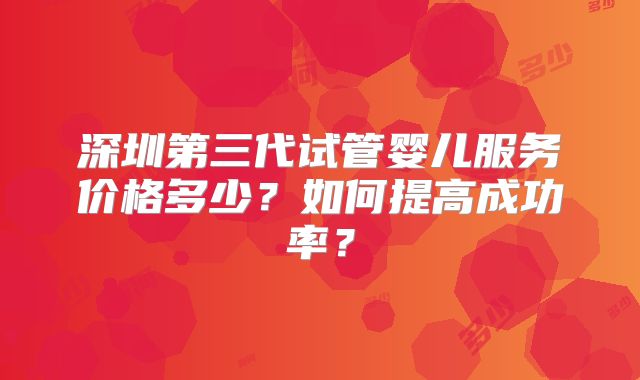 深圳第三代试管婴儿服务价格多少？如何提高成功率？