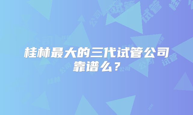 桂林最大的三代试管公司靠谱么?