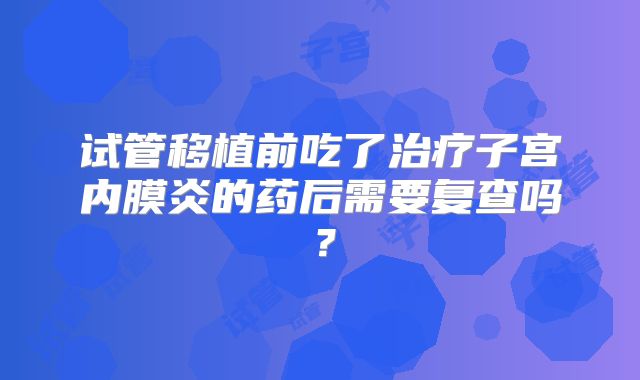 试管移植前吃了治疗子宫内膜炎的药后需要复查吗?
