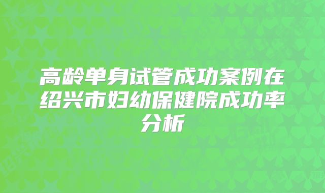 高龄单身试管成功案例在绍兴市妇幼保健院成功率分析