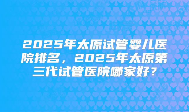 2025年太原试管婴儿医院排名，2025年太原第三代试管医院哪家好？