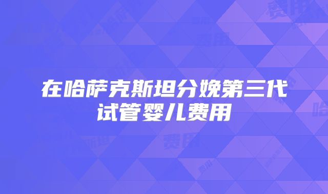 在哈萨克斯坦分娩第三代试管婴儿费用