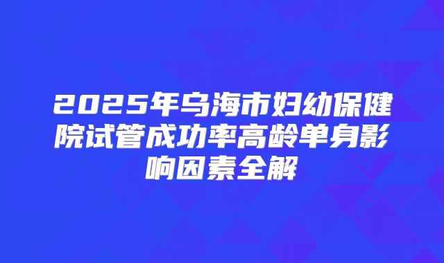 2025年乌海市妇幼保健院试管成功率高龄单身影响因素全解