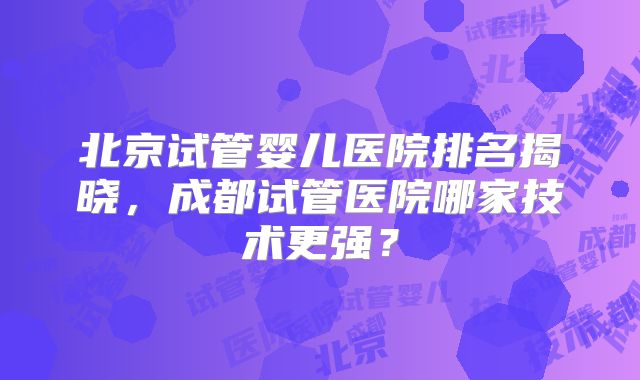 北京试管婴儿医院排名揭晓,成都试管医院哪家技术更强?