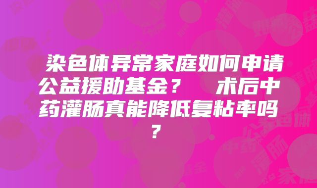 ‌染色体异常家庭如何申请公益援助基金？‌‌术后中药灌肠真能降低复粘率吗？‌