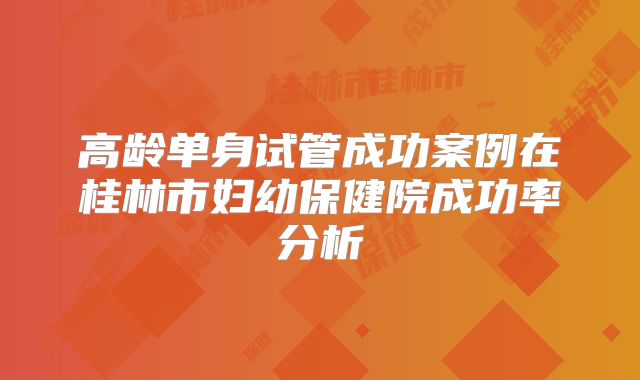 高龄单身试管成功案例在桂林市妇幼保健院成功率分析