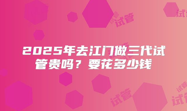 2025年去江门做三代试管贵吗?要花多少钱