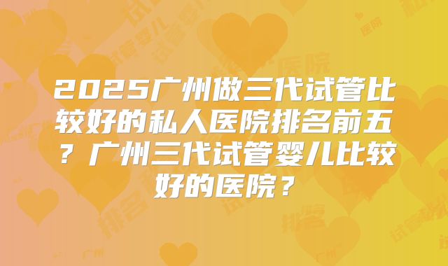 2025广州做三代试管比较好的私人医院排名前五？广州三代试管婴儿比较好的医院？