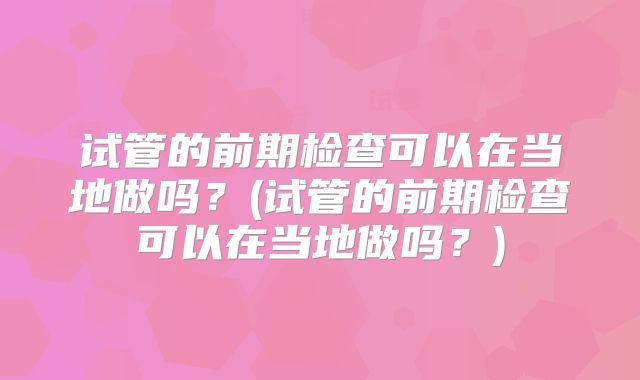 试管的前期检查可以在当地做吗?(试管的前期检查可以在当地做吗?)