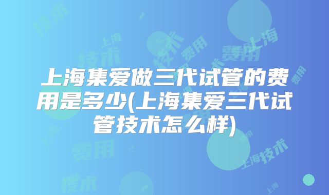 上海集爱做三代试管的费用是多少(上海集爱三代试管技术怎么样)