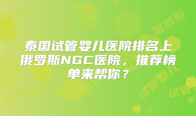 泰国试管婴儿医院排名上俄罗斯NGC医院，推荐榜单来帮你？