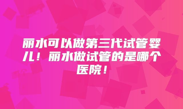 丽水可以做第三代试管婴儿！丽水做试管的是哪个医院！