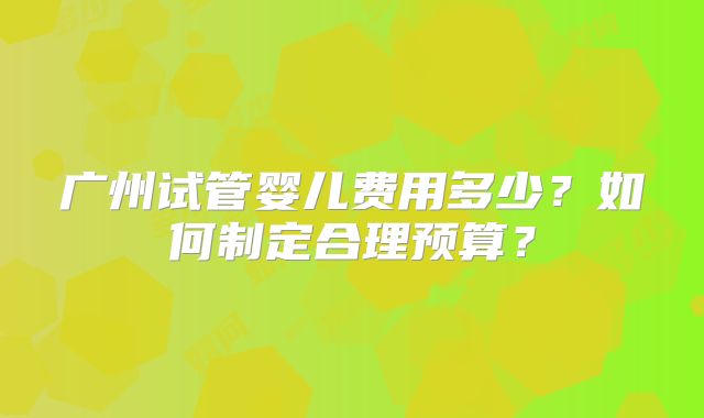 广州试管婴儿费用多少?如何制定合理预算?
