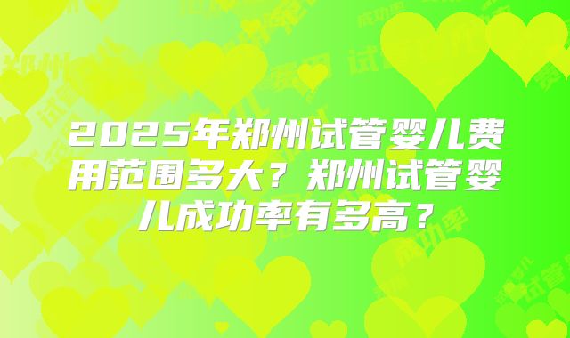 2025年郑州试管婴儿费用范围多大？郑州试管婴儿成功率有多高？