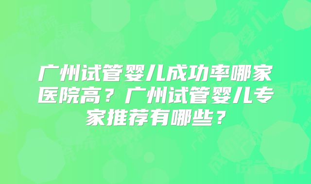 广州试管婴儿成功率哪家医院高?广州试管婴儿专家推荐有哪些?