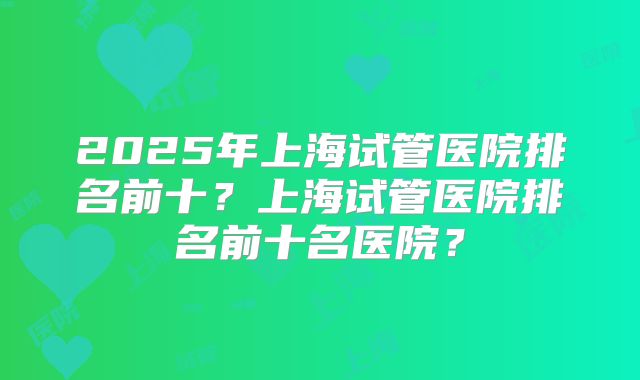 2025年上海试管医院排名前十?上海试管医院排名前十名医院?