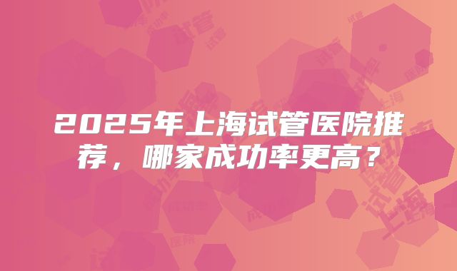 2025年上海试管医院推荐,哪家成功率更高?