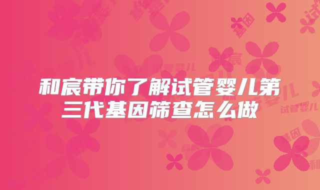 和宸带你了解试管婴儿第三代基因筛查怎么做