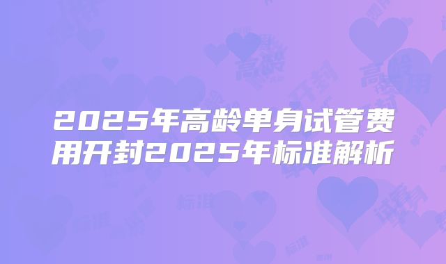 2025年高龄单身试管费用开封2025年标准解析