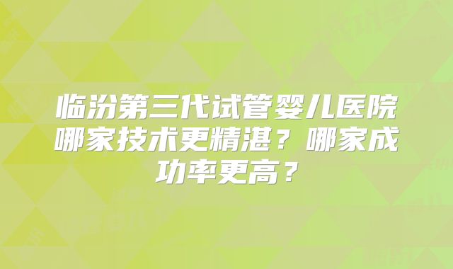 临汾第三代试管婴儿医院哪家技术更精湛？哪家成功率更高？