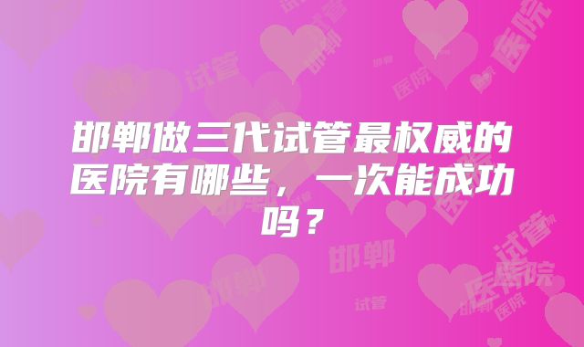 邯郸做三代试管最权威的医院有哪些,一次能成功吗?