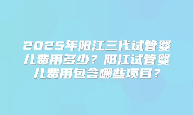 2025年阳江三代试管婴儿费用多少?阳江试管婴儿费用包含哪些项目?