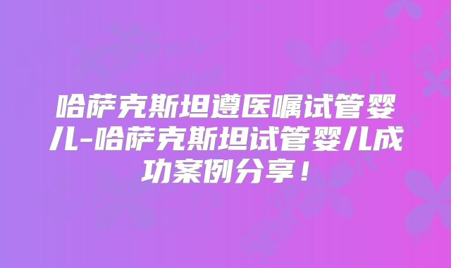 哈萨克斯坦遵医嘱试管婴儿-哈萨克斯坦试管婴儿成功案例分享!