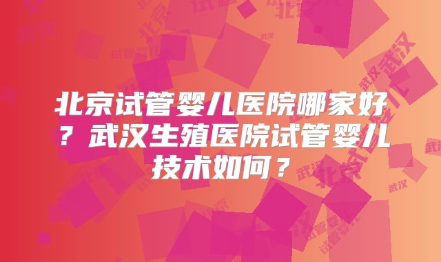 北京试管婴儿医院哪家好？武汉生殖医院试管婴儿技术如何？