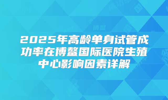 2025年高龄单身试管成功率在博鳌国际医院生殖中心影响因素详解