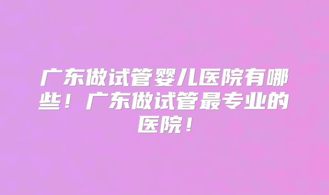 广东做试管婴儿医院有哪些!广东做试管最专业的医院!