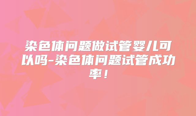 染色体问题做试管婴儿可以吗-染色体问题试管成功率！