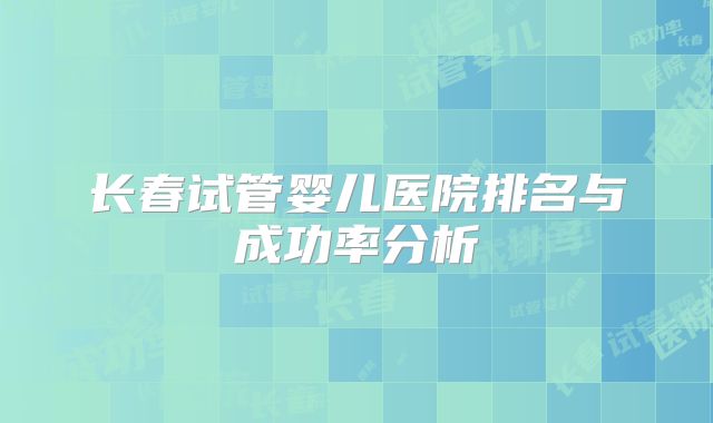 长春试管婴儿医院排名与成功率分析