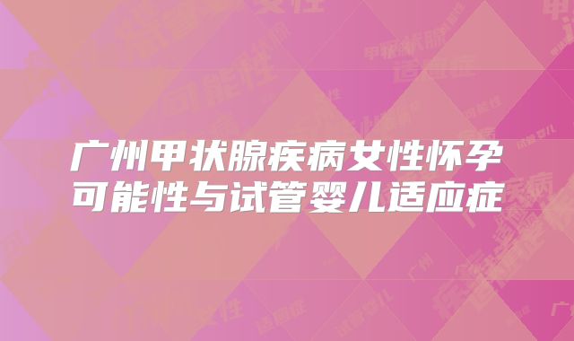 广州甲状腺疾病女性怀孕可能性与试管婴儿适应症