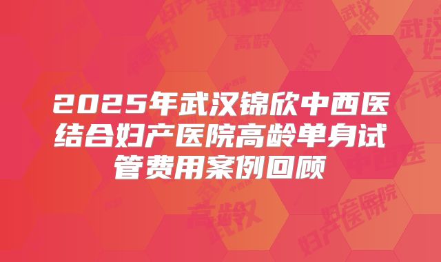 2025年武汉锦欣中西医结合妇产医院高龄单身试管费用案例回顾