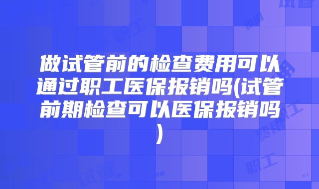 做试管前的检查费用可以通过职工医保报销吗(试管前期检查可以医保报销吗)