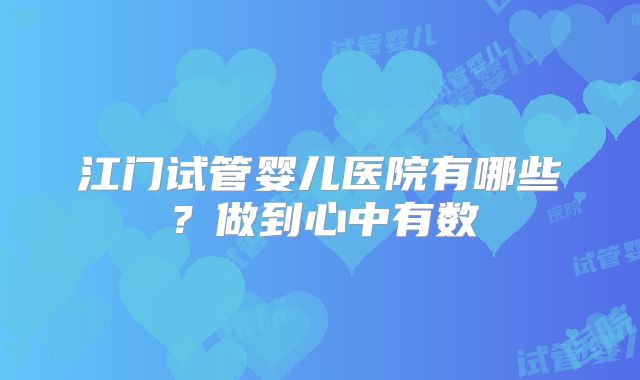 江门试管婴儿医院有哪些？做到心中有数