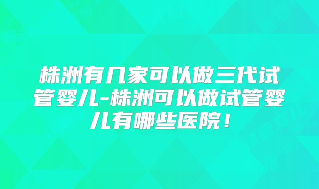 株洲有几家可以做三代试管婴儿-株洲可以做试管婴儿有哪些医院!