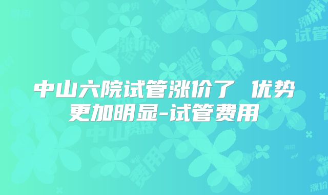 中山六院试管涨价了 优势更加明显-试管费用