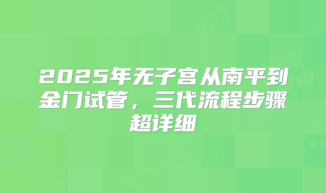 2025年无子宫从南平到金门试管,三代流程步骤超详细