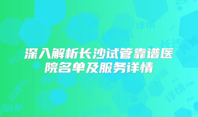 深入解析长沙试管靠谱医院名单及服务详情